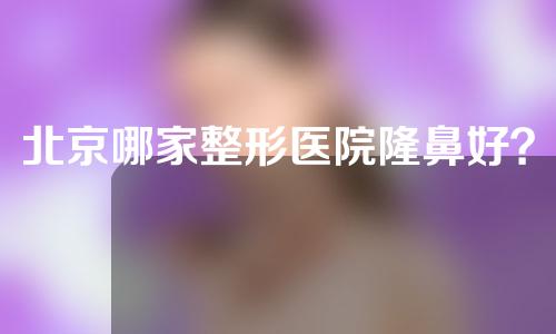 北京哪家整形医院隆鼻好？这家医院人气高~