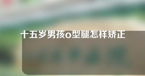 十五岁男孩o型腿怎样矫正