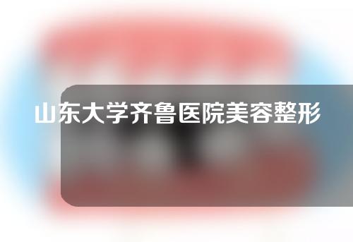 山东大学齐鲁医院美容整形外科怎么样？医生名单以及案例介绍