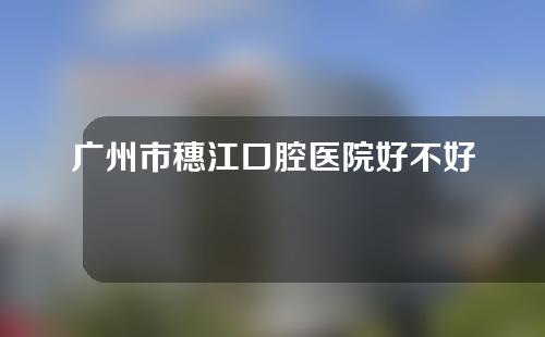 广州市穗江口腔医院好不好？补牙多少钱？内附专家介绍