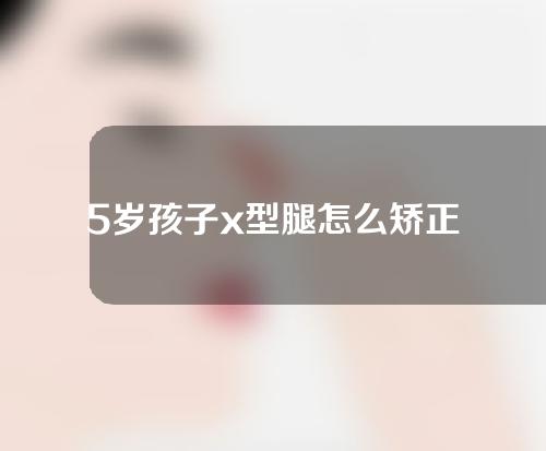 5岁孩子x型腿怎么矫正