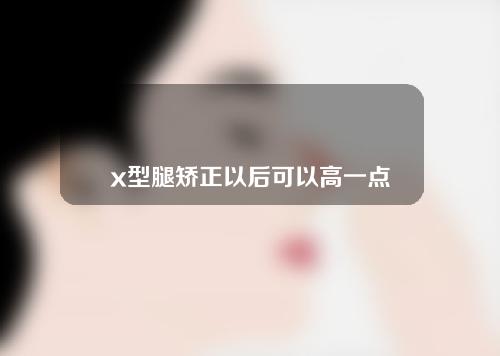 x型腿矫正以后可以高一点吗