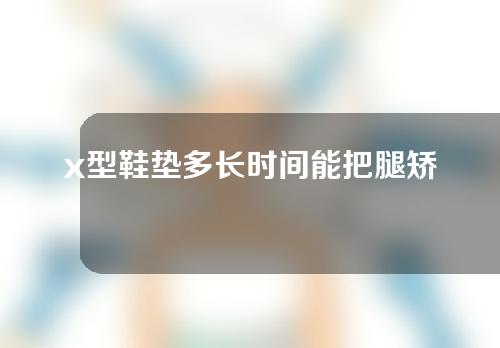 x型鞋垫多长时间能把腿矫正过来